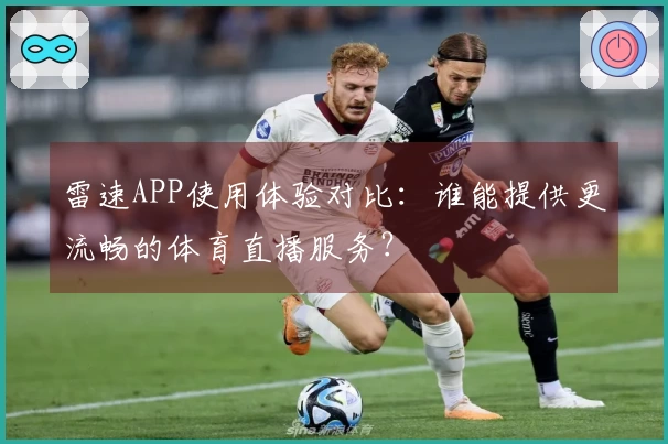 雷速APP使用体验对比：谁能提供更流畅的体育直播服务？