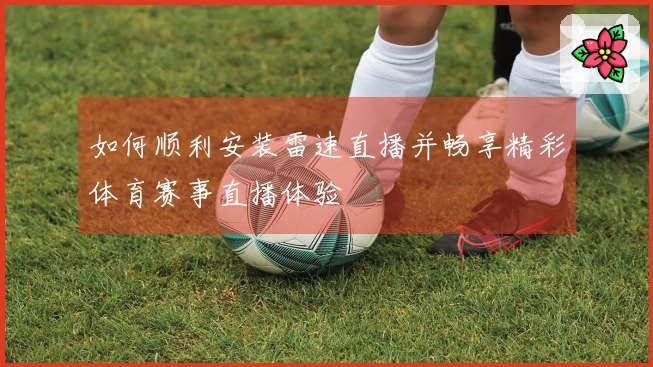如何顺利安装雷速直播并畅享精彩体育赛事直播体验