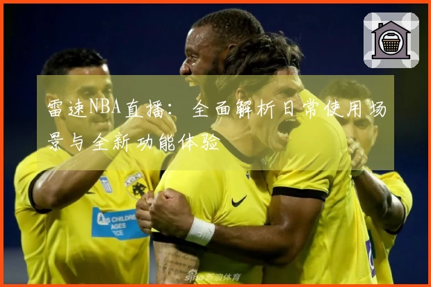 雷速NBA直播：全面解析日常使用场景与全新功能体验